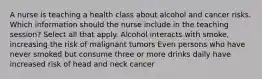 A nurse is teaching a health class about alcohol and cancer risks. Which information should the nurse include in the teaching session? Select all that apply. Alcohol interacts with smoke, increasing the risk of malignant tumors Even persons who have never smoked but consume three or more drinks daily have increased risk of head and neck cancer