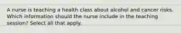 A nurse is teaching a health class about alcohol and cancer risks. Which information should the nurse include in the teaching session? Select all that apply.