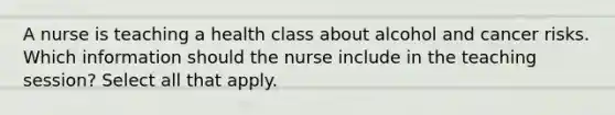 A nurse is teaching a health class about alcohol and cancer risks. Which information should the nurse include in the teaching session? Select all that apply.