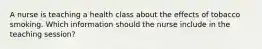 A nurse is teaching a health class about the effects of tobacco smoking. Which information should the nurse include in the teaching session?