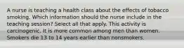 A nurse is teaching a health class about the effects of tobacco smoking. Which information should the nurse include in the teaching session? Select all that apply. This activity is carcinogenic. It is more common among men than women. Smokers die 13 to 14 years earlier than nonsmokers.