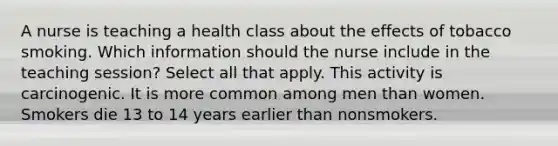 A nurse is teaching a health class about the effects of tobacco smoking. Which information should the nurse include in the teaching session? Select all that apply. This activity is carcinogenic. It is more common among men than women. Smokers die 13 to 14 years earlier than nonsmokers.