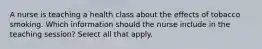 A nurse is teaching a health class about the effects of tobacco smoking. Which information should the nurse include in the teaching session? Select all that apply.