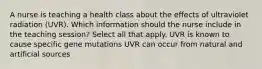 A nurse is teaching a health class about the effects of ultraviolet radiation (UVR). Which information should the nurse include in the teaching session? Select all that apply. UVR is known to cause specific gene mutations UVR can occur from natural and artificial sources