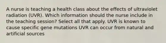 A nurse is teaching a health class about the effects of ultraviolet radiation (UVR). Which information should the nurse include in the teaching session? Select all that apply. UVR is known to cause specific gene mutations UVR can occur from natural and artificial sources