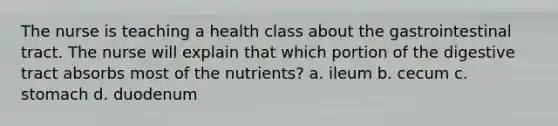 The nurse is teaching a health class about the gastrointestinal tract. The nurse will explain that which portion of the digestive tract absorbs most of the nutrients? a. ileum b. cecum c. stomach d. duodenum