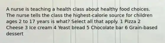 A nurse is teaching a health class about healthy food choices. The nurse tells the class the highest-calorie source for children ages 2 to 17 years is what? Select all that apply. 1 Pizza 2 Cheese 3 Ice cream 4 Yeast bread 5 Chocolate bar 6 Grain-based dessert