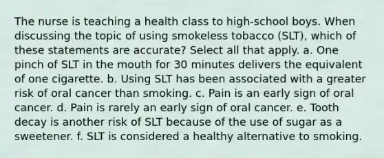 The nurse is teaching a health class to high-school boys. When discussing the topic of using smokeless tobacco (SLT), which of these statements are accurate? Select all that apply. a. One pinch of SLT in the mouth for 30 minutes delivers the equivalent of one cigarette. b. Using SLT has been associated with a greater risk of oral cancer than smoking. c. Pain is an early sign of oral cancer. d. Pain is rarely an early sign of oral cancer. e. Tooth decay is another risk of SLT because of the use of sugar as a sweetener. f. SLT is considered a healthy alternative to smoking.