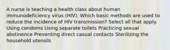 A nurse is teaching a health class about human immunodeficiency virus (HIV). Which basic methods are used to reduce the incidence of HIV transmission? Select all that apply. Using condoms Using separate toilets Practicing sexual abstinence Preventing direct casual contacts Sterilizing the household utensils