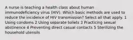 A nurse is teaching a health class about human immunodeficiency virus (HIV). Which basic methods are used to reduce the incidence of HIV transmission? Select all that apply. 1 Using condoms 2 Using separate toilets 3 Practicing sexual abstinence 4 Preventing direct casual contacts 5 Sterilizing the household utensils