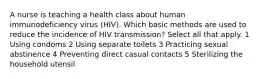 A nurse is teaching a health class about human immunodeficiency virus (HIV). Which basic methods are used to reduce the incidence of HIV transmission? Select all that apply. 1 Using condoms 2 Using separate toilets 3 Practicing sexual abstinence 4 Preventing direct casual contacts 5 Sterilizing the household utensil