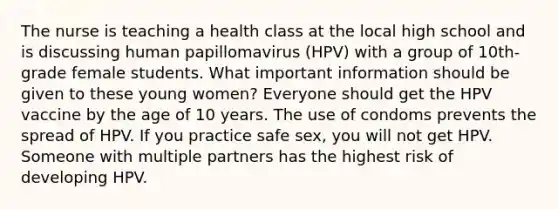 The nurse is teaching a health class at the local high school and is discussing human papillomavirus (HPV) with a group of 10th-grade female students. What important information should be given to these young women? Everyone should get the HPV vaccine by the age of 10 years. The use of condoms prevents the spread of HPV. If you practice safe sex, you will not get HPV. Someone with multiple partners has the highest risk of developing HPV.