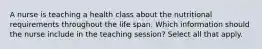 A nurse is teaching a health class about the nutritional requirements throughout the life span. Which information should the nurse include in the teaching session? Select all that apply.