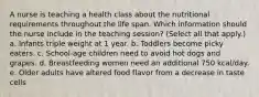 A nurse is teaching a health class about the nutritional requirements throughout the life span. Which information should the nurse include in the teaching session? (Select all that apply.) a. Infants triple weight at 1 year. b. Toddlers become picky eaters. c. School-age children need to avoid hot dogs and grapes. d. Breastfeeding women need an additional 750 kcal/day. e. Older adults have altered food flavor from a decrease in taste cells