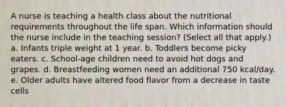 A nurse is teaching a health class about the nutritional requirements throughout the life span. Which information should the nurse include in the teaching session? (Select all that apply.) a. Infants triple weight at 1 year. b. Toddlers become picky eaters. c. School-age children need to avoid hot dogs and grapes. d. Breastfeeding women need an additional 750 kcal/day. e. Older adults have altered food flavor from a decrease in taste cells