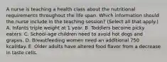 A nurse is teaching a health class about the nutritional requirements throughout the life span. Which information should the nurse include in the teaching session? (Select all that apply.) A. Infants triple weight at 1 year. B. Toddlers become picky eaters. C. School-age children need to avoid hot dogs and grapes. D. Breastfeeding women need an additional 750 kcal/day. E. Older adults have altered food flavor from a decrease in taste cells.