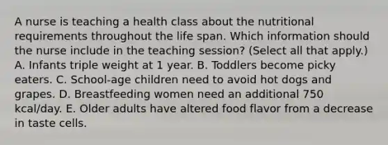 A nurse is teaching a health class about the nutritional requirements throughout the life span. Which information should the nurse include in the teaching session? (Select all that apply.) A. Infants triple weight at 1 year. B. Toddlers become picky eaters. C. School-age children need to avoid hot dogs and grapes. D. Breastfeeding women need an additional 750 kcal/day. E. Older adults have altered food flavor from a decrease in taste cells.