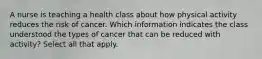 A nurse is teaching a health class about how physical activity reduces the risk of cancer. Which information indicates the class understood the types of cancer that can be reduced with activity? Select all that apply.