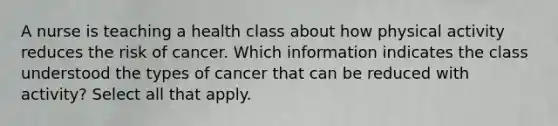 A nurse is teaching a health class about how physical activity reduces the risk of cancer. Which information indicates the class understood the types of cancer that can be reduced with activity? Select all that apply.