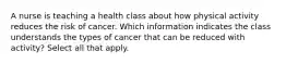 A nurse is teaching a health class about how physical activity reduces the risk of cancer. Which information indicates the class understands the types of cancer that can be reduced with activity? Select all that apply.