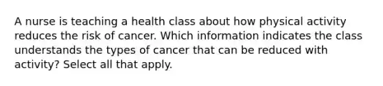 A nurse is teaching a health class about how physical activity reduces the risk of cancer. Which information indicates the class understands the types of cancer that can be reduced with activity? Select all that apply.