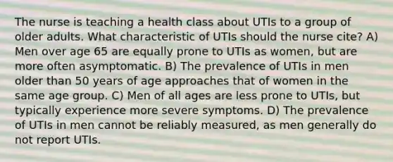 The nurse is teaching a health class about UTIs to a group of older adults. What characteristic of UTIs should the nurse cite? A) Men over age 65 are equally prone to UTIs as women, but are more often asymptomatic. B) The prevalence of UTIs in men older than 50 years of age approaches that of women in the same age group. C) Men of all ages are less prone to UTIs, but typically experience more severe symptoms. D) The prevalence of UTIs in men cannot be reliably measured, as men generally do not report UTIs.