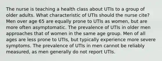 The nurse is teaching a health class about UTIs to a group of older adults. What characteristic of UTIs should the nurse cite? Men over age 65 are equally prone to UTIs as women, but are more often asymptomatic. The prevalence of UTIs in older men approaches that of women in the same age group. Men of all ages are less prone to UTIs, but typically experience more severe symptoms. The prevalence of UTIs in men cannot be reliably measured, as men generally do not report UTIs.