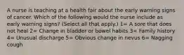 A nurse is teaching at a health fair about the early warning signs of cancer. Which of the following would the nurse include as early warning signs? (Select all that apply.) 1= A sore that does not heal 2= Change in bladder or bowel habits 3= Family history 4= Unusual discharge 5= Obvious change in nevus 6= Nagging cough