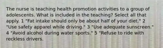 The nurse is teaching health promotion activities to a group of adolescents. What is included in the teaching? Select all that apply. 1 "Fat intake should only be about half of your diet." 2 "Use safety apparel while driving." 3 "Use adequate sunscreen." 4 "Avoid alcohol during water sports." 5 "Refuse to ride with reckless drivers.