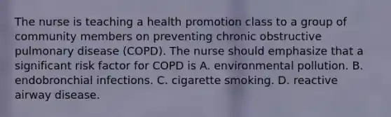 The nurse is teaching a health promotion class to a group of community members on preventing chronic obstructive pulmonary disease (COPD). The nurse should emphasize that a significant risk factor for COPD is A. environmental pollution. B. endobronchial infections. C. cigarette smoking. D. reactive airway disease.