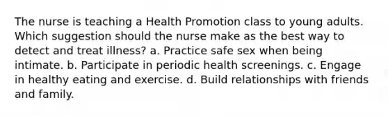 The nurse is teaching a Health Promotion class to young adults. Which suggestion should the nurse make as the best way to detect and treat illness? a. Practice safe sex when being intimate. b. Participate in periodic health screenings. c. Engage in healthy eating and exercise. d. Build relationships with friends and family.