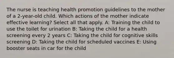 The nurse is teaching health promotion guidelines to the mother of a 2-year-old child. Which actions of the mother indicate effective learning? Select all that apply.​ A: Training the child to use the toilet for urination B: Taking the child for a health screening every 2 years C: Taking the child for cognitive skills screening D: Taking the child for scheduled vaccines E: Using booster seats in car for the child