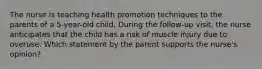 The nurse is teaching health promotion techniques to the parents of a 5-year-old child. During the follow-up visit, the nurse anticipates that the child has a risk of muscle injury due to overuse. Which statement by the parent supports the nurse's opinion?