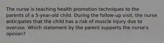 The nurse is teaching health promotion techniques to the parents of a 5-year-old child. During the follow-up visit, the nurse anticipates that the child has a risk of muscle injury due to overuse. Which statement by the parent supports the nurse's opinion?