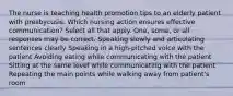 The nurse is teaching health promotion tips to an elderly patient with presbycusis. Which nursing action ensures effective communication? Select all that apply. One, some, or all responses may be correct. Speaking slowly and articulating sentences clearly Speaking in a high-pitched voice with the patient Avoiding eating while communicating with the patient Sitting at the same level while communicating with the patient Repeating the main points while walking away from patient's room