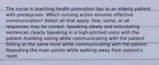 The nurse is teaching health promotion tips to an elderly patient with presbycusis. Which nursing action ensures effective communication? Select all that apply. One, some, or all responses may be correct. Speaking slowly and articulating sentences clearly Speaking in a high-pitched voice with the patient Avoiding eating while communicating with the patient Sitting at the same level while communicating with the patient Repeating the main points while walking away from patient's room