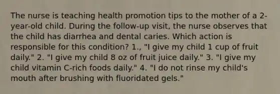 The nurse is teaching health promotion tips to the mother of a 2-year-old child. During the follow-up visit, the nurse observes that the child has diarrhea and dental caries. Which action is responsible for this condition? 1., "I give my child 1 cup of fruit daily." 2. "I give my child 8 oz of fruit juice daily." 3. "I give my child vitamin C-rich foods daily." 4. "I do not rinse my child's mouth after brushing with fluoridated gels."