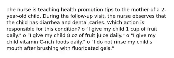 The nurse is teaching health promotion tips to the mother of a 2-year-old child. During the follow-up visit, the nurse observes that the child has diarrhea and dental caries. Which action is responsible for this condition? o "I give my child 1 cup of fruit daily." o "I give my child 8 oz of fruit juice daily." o "I give my child vitamin C-rich foods daily." o "I do not rinse my child's mouth after brushing with fluoridated gels."