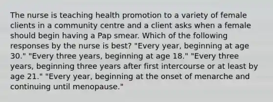 The nurse is teaching health promotion to a variety of female clients in a community centre and a client asks when a female should begin having a Pap smear. Which of the following responses by the nurse is best? "Every year, beginning at age 30." "Every three years, beginning at age 18." "Every three years, beginning three years after first intercourse or at least by age 21." "Every year, beginning at the onset of menarche and continuing until menopause."