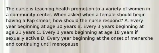 The nurse is teaching health promotion to a variety of women in a community center. When asked when a female should begin having a Pap smear, how should the nurse respond? A. Every year beginning at age 30 years B. Every 3 years beginning at age 21 years C. Every 3 years beginning at age 18 years if sexually active D. Every year beginning at the onset of menarche and continuing until menopause