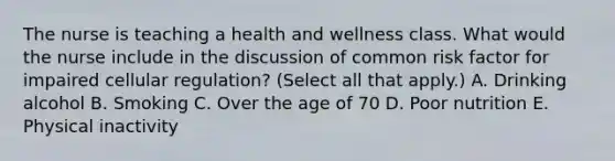 The nurse is teaching a health and wellness class. What would the nurse include in the discussion of common risk factor for impaired cellular regulation? (Select all that apply.) A. Drinking alcohol B. Smoking C. Over the age of 70 D. Poor nutrition E. Physical inactivity