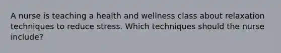 A nurse is teaching a health and wellness class about relaxation techniques to reduce stress. Which techniques should the nurse include?