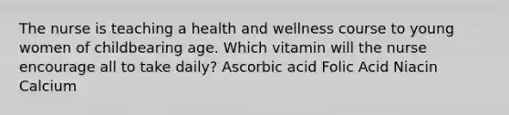 The nurse is teaching a health and wellness course to young women of childbearing age. Which vitamin will the nurse encourage all to take daily? Ascorbic acid Folic Acid Niacin Calcium