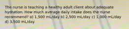 The nurse is teaching a healthy adult client about adequate hydration. How much average daily intake does the nurse recommend? a) 1,500 mL/day b) 2,500 mL/day c) 1,000 mL/day d) 3,500 mL/day