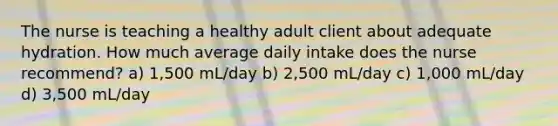 The nurse is teaching a healthy adult client about adequate hydration. How much average daily intake does the nurse recommend? a) 1,500 mL/day b) 2,500 mL/day c) 1,000 mL/day d) 3,500 mL/day