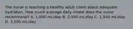 The nurse is teaching a healthy adult client about adequate hydration. How much average daily intake does the nurse recommend? A. 1,000 mL/day B. 2,500 mL/day C. 1,500 mL/day D. 3,500 mL/day