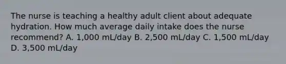 The nurse is teaching a healthy adult client about adequate hydration. How much average daily intake does the nurse recommend? A. 1,000 mL/day B. 2,500 mL/day C. 1,500 mL/day D. 3,500 mL/day