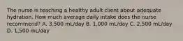 The nurse is teaching a healthy adult client about adequate hydration. How much average daily intake does the nurse recommend? A. 3,500 mL/day B. 1,000 mL/day C. 2,500 mL/day D. 1,500 mL/day