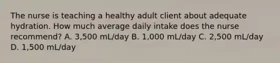 The nurse is teaching a healthy adult client about adequate hydration. How much average daily intake does the nurse recommend? A. 3,500 mL/day B. 1,000 mL/day C. 2,500 mL/day D. 1,500 mL/day