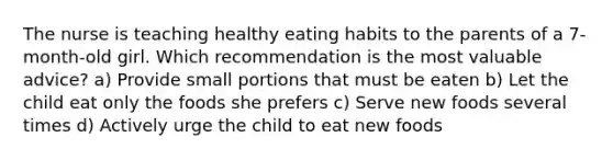 The nurse is teaching healthy eating habits to the parents of a 7-month-old girl. Which recommendation is the most valuable advice? a) Provide small portions that must be eaten b) Let the child eat only the foods she prefers c) Serve new foods several times d) Actively urge the child to eat new foods